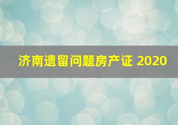 济南遗留问题房产证 2020